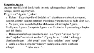 Pengertian Agama.
Agama memiliki ciri dan kriteria tertentu sehingga dapat disebut “ agama “
sebagai sistem kepercayaan.
Pengertian “ Agama “, yakni :
a. Dalam “ Encyclopedia of Buddhism “, diartikan mendekati, menemui,
sumber, doktrin dan pengetahuan tradisional yang menunjuk pada kitab suci.
b. Menjadi judul naskah Buddha Mahayana yakni Dirgha Agama,
Madhyama Agama, Samyukta Agama dan Ekottarika Agama sebagai bagian
dari Tri Pitaka.
c. Berdasarkan bahasa Sansekerta dan Pali, “ gam “ artinya “pergi”
atau”berjalan” mendapat awalan “ a” yang berarti “ tidak “ sehingga
diartikan dengan “ tidak pergi “ atau“ tidak berjalan “ atau “ tetap”.
d. Gama diartikan sebagai “ kacau “, sedangkan a-gama diartikan
sebagai “ tidak kacau “.
 