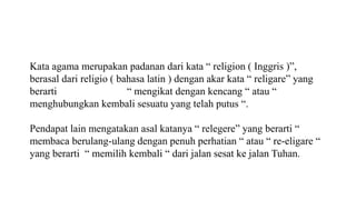 Kata agama merupakan padanan dari kata “ religion ( Inggris )”,
berasal dari religio ( bahasa latin ) dengan akar kata “ religare” yang
berarti “ mengikat dengan kencang “ atau “
menghubungkan kembali sesuatu yang telah putus “.
Pendapat lain mengatakan asal katanya “ relegere” yang berarti “
membaca berulang-ulang dengan penuh perhatian “ atau “ re-eligare “
yang berarti “ memilih kembali “ dari jalan sesat ke jalan Tuhan.
 