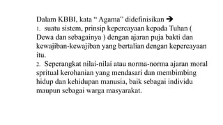 Dalam KBBI, kata “ Agama” didefinisikan 
1. suatu sistem, prinsip kepercayaan kepada Tuhan (
Dewa dan sebagainya ) dengan ajaran puja bakti dan
kewajiban-kewajiban yang bertalian dengan kepercayaan
itu.
2. Seperangkat nilai-nilai atau norma-norma ajaran moral
spritual kerohanian yang mendasari dan membimbing
hidup dan kehidupan manusia, baik sebagai individu
maupun sebagai warga masyarakat.
 