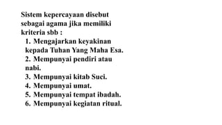 Sistem kepercayaan disebut
sebagai agama jika memiliki
kriteria sbb :
1. Mengajarkan keyakinan
kepada Tuhan Yang Maha Esa.
2. Mempunyai pendiri atau
nabi.
3. Mempunyai kitab Suci.
4. Mempunyai umat.
5. Mempunyai tempat ibadah.
6. Mempunyai kegiatan ritual.
 