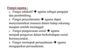 Fungsi agama :
a. Fungsi edukatif  agama sebagai pengajar
dan pembimbing.
b. Fungsi penyelamatan  agama dapat
menyelamatkan manusia dalam hidup sekarang
maupun setelah meninggal.
c. Fungsi pengawasan sosial  agama
menjadi pengawas dalam berkehidupan sosial
bermasyarakat.
d. Fungsi memupuk persaudaraan  agama
mengajarkan persaudaraan.
 