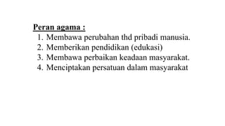 Peran agama :
1. Membawa perubahan thd pribadi manusia.
2. Memberikan pendidikan (edukasi)
3. Membawa perbaikan keadaan masyarakat.
4. Menciptakan persatuan dalam masyarakat
 