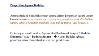 Pengertian Agama Buddha.
Agama Buddha bukanlah sebuah agama dalam pengertian secara umum
karena bukan suatu sistem kepercayaan dan pemujaan yang disebabkan
karena adanya kekuatan makhluk yang paling tinggi ( Adi kodrati ).
Di kalangan umat Buddha, Agama Buddha dikenal dengan “ Buddha
Dhamma “ atau “ Buddha Sasana “  Ajaran Buddha sebagai
pedoman untuk membebaskan diri dari penderitaan.
 