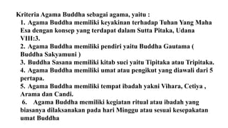 Kriteria Agama Buddha sebagai agama, yaitu :
1. Agama Buddha memiliki keyakinan terhadap Tuhan Yang Maha
Esa dengan konsep yang terdapat dalam Sutta Pitaka, Udana
VIII:3.
2. Agama Buddha memiliki pendiri yaitu Buddha Gautama (
Buddha Sakyamuni )
3. Buddha Sasana memiliki kitab suci yaitu Tipitaka atau Tripitaka.
4. Agama Buddha memiliki umat atau pengikut yang diawali dari 5
pertapa.
5. Agama Buddha memiliki tempat ibadah yakni Vihara, Cetiya ,
Arama dan Candi.
6. Agama Buddha memiliki kegiatan ritual atau ibadah yang
biasanya dilaksanakan pada hari Minggu atau sesuai kesepakatan
umat Buddha
 