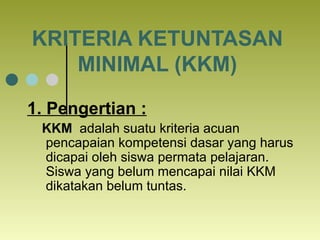 KRITERIA KETUNTASAN MINIMAL (KKM) 1. Pengertian : KKM  adalah suatu kriteria acuan pencapaian kompetensi dasar yang harus ...