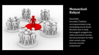 Menasehati
Rakyat
Rasulullah
bersabda,”Tidaklah
seorang pemimpin yang
memegang urusan kaum
Muslimin lalu ia tidak
bersungguh-sungguh dan
tidak menasehati mereka,
kecuali pemimpin itu tidak
akan masuk surga
bersama mereka
(rakyatnya).”
 