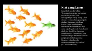 Niat yang Lurus
Rasulullah saw. Bersabda,
“Sesungguhnya setiap perbuatan
tergantung niatnya. Dan
sesungguhnya setiap orang (akan
dibalas) berdasarkan apa yang dia
niatkan. Siapa yang hijrahnya
karena (ingin mendapatkan
keridhaan) Allah dan Rasul-Nya,
maka hijrahnya kepada (keridhaan)
Allah dan Rasul-Nya. Dan siapa
yang hijrahnya karena dunia yang
dikehendakinya atau karena wanita
yang ingin dinikahinya maka
hijrahnya (akan bernilai
sebagaimana) yang dia niatkan.”
(H.r. Bukhari Muslim)
 