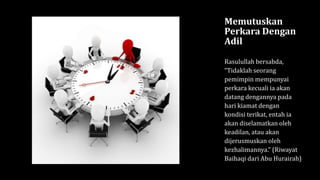 Memutuskan
Perkara Dengan
Adil
Rasulullah bersabda,
“Tidaklah seorang
pemimpin mempunyai
perkara kecuali ia akan
datang dengannya pada
hari kiamat dengan
kondisi terikat, entah ia
akan diselamatkan oleh
keadilan, atau akan
dijerusmuskan oleh
kezhalimannya.” (Riwayat
Baihaqi dari Abu Hurairah)
 