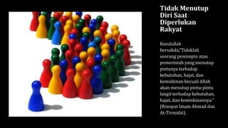 Tidak Menutup
Diri Saat
Diperlukan
Rakyat
Rasulullah
bersabda,”Tidaklah
seorang pemimpin atau
pemerintah yang menutup
pintunya terhadap
kebutuhan, hajat, dan
kemiskinan kecuali Allah
akan menutup pintu-pintu
langit terhadap kebutuhan,
hajat, dan kemiskinannya.”
(Riwayat Imam Ahmad dan
At-Tirmidzi).
 