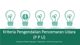 Kriteria Pengendalian Pencemaran Udara
(P P U)
Pembinaan PUSAKA Lingkungan – Bidang PPKL – DLH Provinsi Jawa Timur
 