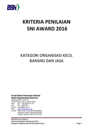 DP.PSPS 14.4.3 Rev.0
Kriteria Penilaian SNI Award 2016
Kategori Organisasi Kecil Barang dan Jasa Page 0
KRITERIA PENILAIAN
SNI AWARD 2016
KATEGORI ORGANISASI KECIL
BARANG DAN JASA
Pusat Sistem Penerapan Standar
Badan Standardisasi Nasional
Gedung l BPPT Lantai 10
Jl. MH Thamrin No. 8 Jakarta 10340
Telp : 021 – 3927422 ext 179
Fax : 021 – 3927527
E-mail : award@bsn.go.id
Web : http://www.bsn.go.id
Kontak : Ratih Aulia Tiara (081363359090)
Septiana Isnaeni (085291097036)
Singgih Harjanto (081218156735)
 