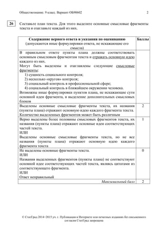 Обществознание. 9 класс. Вариант ОБ90602 2
© СтатГрад 2014−2015 уч. г. Публикация в Интернете или печатных изданиях без письменного
согласия СтатГрад запрещена
Составьте план текста. Для этого выделите основные смысловые фрагменты
текста и озаглавьте каждый из них.
Содержание верного ответа и указания по оцениванию
(допускаются иные формулировки ответа, не искажающие его
смысла)
Баллы
В правильном ответе пункты плана должны соответствовать
основным смысловым фрагментам текста и отражать основную идею
каждого из них.
Могут быть выделены и озаглавлены следующие смысловые
фрагменты:
1) сущность социального контроля;
2) несколько «кругов» контроля;
3) социальный контроль в профессиональной сфере;
4) социальный контроль в ближайшем окружении человека.
Возможны иные формулировки пунктов плана, не искажающие сути
основной идеи фрагмента, и выделение дополнительных смысловых
блоков
Выделены основные смысловые фрагменты текста, их названия
(пункты плана) отражают основную идею каждого фрагмента текста.
Количество выделенных фрагментов может быть различным
2
Верно выделены более половины смысловых фрагментов текста, их
названия (пункты плана) отражают основные идеи соответствующих
частей текста.
ИЛИ
Выделены основные смысловые фрагменты текста, но не все
названия (пункты плана) отражают основную идею каждого
фрагмента текста
1
Не выделены основные фрагменты текста.
ИЛИ
Названия выделенных фрагментов (пункты плана) не соответствуют
основной идее соответствующих частей текста, являясь цитатами из
соответствующего фрагмента.
ИЛИ
Ответ неправильный
0
Максимальный балл 2
26
 
