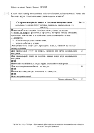 Обществознание. 9 класс. Вариант ОБ90602 3
© СтатГрад 2014−2015 уч. г. Публикация в Интернете или печатных изданиях без письменного
согласия СтатГрад запрещена
Какой смысл автор вкладывает в понятие «социальный контроль»? Какие два
больших круга социального контроля названы в тексте?
Содержание верного ответа и указания по оцениванию
(допускаются иные формулировки ответа, не искажающие его
смысла)
Баллы
Правильный ответ должен содержать следующие элементы:
1) ответ на вопрос: различные средства, которые любое общество
применяет для оценки и исправления поведения своих членов;
2) два круга:
 политико-юридическая система;
 мораль, обычаи и нравы.
Элементы ответа могут быть приведены в иных, близких по смыслу
формулировках
Дан правильный ответ на вопрос, названы два круга социального
контроля
2
Дан правильный ответ на вопрос, назван один круг социального
контроля.
ИЛИ
Правильно названы только два круга социального контроля
1
Дан только правильный ответ на вопрос.
ИЛИ
Назван только один круг социального контроля.
ИЛИ
Ответ неправильный
0
Максимальный балл 2
27
 