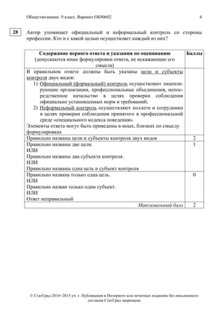 Обществознание. 9 класс. Вариант ОБ90602 4
© СтатГрад 2014−2015 уч. г. Публикация в Интернете или печатных изданиях без письменного
согласия СтатГрад запрещена
Автор упоминает официальный и неформальный контроль со стороны
профессии. Кто и с какой целью осуществляет каждый из них?
Содержание верного ответа и указания по оцениванию
(допускаются иные формулировки ответа, не искажающие его
смысла)
Баллы
В правильном ответе должны быть указаны цели и субъекты
контроля двух видов:
1) Официальный (формальный) контроль осуществляют лицензи-
рующие организации, профессиональные объединения, непос-
редственное начальство в целях проверки соблюдения
официально установленных норм и требований;
2) Неформальный контроль осуществляют коллеги и сотрудники
в целях проверки соблюдения принятого в профессиональной
среде «специального кодекса поведения».
Элементы ответа могут быть приведены в иных, близких по смыслу
формулировках
Правильно названы цели и субъекты контроля двух видов 2
Правильно названы две цели.
ИЛИ
Правильно названы два субъекта контроля.
ИЛИ
Правильно названы одна цель и субъект контроля
1
Правильно названа только одна цель.
ИЛИ
Правильно назван только один субъект.
ИЛИ
Ответ неправильный
0
Максимальный балл 2
28
 