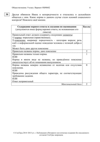 Обществознание. 9 класс. Вариант ОБ90602 6
© СтатГрад 2014−2015 уч. г. Публикация в Интернете или печатных изданиях без письменного
согласия СтатГрад запрещена
Друзья обвинили Ивана в непорядочности и отказались в дальнейшем
общаться с ним. Какие нормы в данном случае стали основой социального
контроля? Поясните своё мнение.
Содержание верного ответа и указания по оцениванию
(допускаются иные формулировки ответа, не искажающие его
смысла)
Баллы
Правильный ответ должен содержать следующие элементы:
1) нормы: моральные (нравственные);
2) пояснение, например: порядочность – категория морали; речь
идёт о неформальной оценке поведения человека с позиций добра и
зла.
Может быть дано другое пояснение
Правильно названы нормы, дано пояснение 2
Правильно названы только нормы.
ИЛИ
Нормы в явном виде не названы, но приведённое пояснение
свидетельствует об их понимании выпускником
1
Нормы названы неверно независимо от наличия или отсутствия
пояснения.
ИЛИ
Приведены рассуждения общего характера, не соответствующие
требованию задания.
ИЛИ
Ответ неправильный
0
Максимальный балл 2
30
 