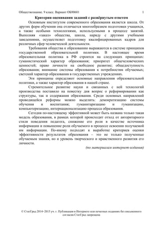 Обществознание. 9 класс. Вариант ОБ90601 1
© СтатГрад 2014−2015 уч. г. Публикация в Интернете или печатных изданиях без письменного
согласия СтатГрад запрещена
Критерии оценивания заданий с развёрнутым ответом
Основным институтом современного образования является школа. От
других форм обучения она отличается многообразием подготовки учащихся,
а также особыми технологиями, используемыми в процессе занятий.
Выполняя «заказ» общества, школа, наряду с другими учебными
заведениями, осуществляет подготовку квалифицированных кадров для
различных сфер человеческой деятельности.
Требования общества к образованию выражаются в системе принципов
государственной образовательной политики. В настоящее время
образовательная политика в РФ строится на следующих принципах:
гуманистический характер образования; приоритет общечеловеческих
ценностей; право личности на свободное развитие; общедоступность
образования; внимание системы образования к потребностям обучаемых;
светский характер образования в государственных учреждениях.
Эти принципы определяют основные направления образовательной
политики, а также характер образования в нашей стране.
Стремительное развитие науки и связанных с ней технологий
производства поставило на повестку дня вопрос о реформировании как
структуры, так и содержания образования. Среди основных направлений
проводящейся реформы можно выделить: демократизацию системы
обучения и воспитания; гуманитаризацию и гуманизацию,
компьютеризацию, интернационализацию процесса образования.
Сегодня по-настоящему эффективной может быть названа только такая
модель образования, в рамках которой происходит отход от авторитарного
стиля поведения педагога, снижение его роли в качестве источника
информации и повышение роли обучаемого в процессе освоения получаемой
им информации. По-иному подходят к выработке критериев оценки
эффективности результатов образования – это не только полученные
обучаемым знания, но и уровень творческого и нравственного развития его
личности.
(по материалам интернет-издания)
 