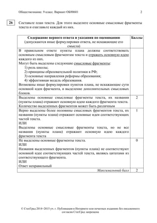 Обществознание. 9 класс. Вариант ОБ90601 2
© СтатГрад 2014−2015 уч. г. Публикация в Интернете или печатных изданиях без письменного
согласия СтатГрад запрещена
Составьте план текста. Для этого выделите основные смысловые фрагменты
текста и озаглавьте каждый из них.
Содержание верного ответа и указания по оцениванию
(допускаются иные формулировки ответа, не искажающие его
смысла)
Баллы
В правильном ответе пункты плана должны соответствовать
основным смысловым фрагментам текста и отражать основную идею
каждого из них.
Могут быть выделены следующие смысловые фрагменты:
1) роль школы;
2) принципы образовательной политики в РФ;
3) основные направления реформы образования;
4) эффективная модель образования.
Возможны иные формулировки пунктов плана, не искажающие сути
основной идеи фрагмента, и выделение дополнительных смысловых
блоков.
Выделены основные смысловые фрагменты текста, их названия
(пункты плана) отражают основную идею каждого фрагмента текста.
Количество выделенных фрагментов может быть различным
2
Верно выделены более половины смысловых фрагментов текста, их
названия (пункты плана) отражают основные идеи соответствующих
частей текста.
ИЛИ
Выделены основные смысловые фрагменты текста, но не все
названия (пункты плана) отражают основную идею каждого
фрагмента текста
1
Не выделены основные фрагменты текста.
ИЛИ
Названия выделенных фрагментов (пункты плана) не соответствуют
основной идее соответствующих частей текста, являясь цитатами из
соответствующего фрагмента.
ИЛИ
Ответ неправильный
0
Максимальный балл 2
26
 