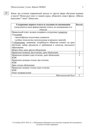 Обществознание. 9 класс. Вариант ОБ90601 3
© СтатГрад 2014−2015 уч. г. Публикация в Интернете или печатных изданиях без письменного
согласия СтатГрад запрещена
Какие два отличия современной школы от других форм обучения названы
в тексте? Используя текст и знания курса, объясните смысл фразы: «Школа
выполняет “заказ” общества».
Содержание верного ответа и указания по оцениванию
(допускаются иные формулировки ответа, не искажающие его
смысла)
Баллы
Правильный ответ должен содержать следующие элементы:
1) отличия:
многообразие подготовки учащихся;
особые технологии, используемые в процессе занятий;
2) объяснение, например: потребности общества влияют на срок
обучения, набор предметов и требования к качеству школьного
образования.
Может быть дано другое объяснение
Правильно названы два отличия, дано объяснение 2
Правильно названо одно отличие, дано объяснение.
ИЛИ
Правильно названы только два отличия.
ИЛИ
Дано только объяснение
1
Правильно названо только одно отличие.
ИЛИ
Ответ неправильный
0
Максимальный балл 2
27
 