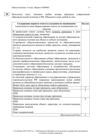 Обществознание. 9 класс. Вариант ОБ90601 4
© СтатГрад 2014−2015 уч. г. Публикация в Интернете или печатных изданиях без письменного
согласия СтатГрад запрещена
Используя текст, назовите любые четыре принципа современной
образовательной политики в РФ. Объясните один любой из них.
Содержание верного ответа и указания по оцениванию
(допускаются иные формулировки ответа, не искажающие его
смысла)
Баллы
В правильном ответе должны быть названы принципы и дано
объяснение одного из них, например:
1) гуманистический характер образования (в центре образователь-
ного процесса человек как объект и субъект познания);
2) приоритет общечеловеческих ценностей (в образовательном
процессе реализуются ценности добра, красоты, семьи, демократии
и т. п.);
3) право личности на свободное развитие (никто не навязывает
учащимся жизненные взгляды, ценности, создаются условия для их
самоопределения);
4) общедоступность образования (общее образование, начальное и
среднее профессиональное образование, значительное число услуг
дополнительного образования бесплатно для всех граждан);
5) внимание системы образования к потребностям обучаемых
(в системе общего образования ученикам предлагаются различные
предпрофильные и профильные курсы, факультативы, спортивные
и творческие занятия и т. п.);
6) светский характер образования в государственных учреждениях
(законодательством РФ запрещено преподавание основ любой
религии на общеобязательных занятиях в основное учебное время).
Может быть дано другое объяснение любого принципа
Правильно названы четыре принципа, дано объяснение 2
Правильно названы один-три принципа, дано объяснение.
ИЛИ
Правильно названы только три-четыре принципа
1
Правильно названы только один-два принципа.
ИЛИ
Приведены рассуждения общего характера, не соответствующие
требованию задания.
ИЛИ
Ответ неправильный
0
Максимальный балл 2
28
 