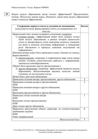 Обществознание. 9 класс. Вариант ОБ90601 5
© СтатГрад 2014−2015 уч. г. Публикация в Интернете или печатных изданиях без письменного
согласия СтатГрад запрещена
Какую модель образования автор считает эффективной? Предположите,
почему. Используя знания курса, объясните, какая иная модель образования
может считаться эффективной.
Содержание верного ответа и указания по оцениванию
(допускаются иные формулировки ответа, не искажающие его
смысла)
Баллы
Правильный ответ должен содержать следующие элементы:
1) позиция автора: «эффективной может быть названа только
такая модель образования, в рамках которой происходит
отход от авторитарного стиля поведения педагога, снижение
его роли в качестве источника информации и повышение
роли обучаемого в процессе освоения получаемой им
информации»;
(Позиция автора может быть приведена в иных, близких по смыслу
формулировках.)
2) предположение, например: в современном мире очень важно
умение человека самостоятельно работать с информацией,
заниматься самообразованием;
(Может быть высказано другое предположение.)
3) другое объяснение, например: эффективной является модель
образования, обеспечивающая высокое качество знаний
учеников, их поступление в вузы.
Может быть дано иное объяснение
Приведены позиция автора, предположение, другое объяснение 3
Приведены позиция автора и предположение.
ИЛИ
Приведена позиция автора и другое объяснение.
ИЛИ
Высказаны предположение и другое объяснение
2
Приведена только позиция автора.
ИЛИ
Высказано только предположение.
ИЛИ
Дано только другое объяснение
1
Приведены рассуждения общего характера, не соответствующие
требованию задания.
ИЛИ
Ответ неправильный
0
Максимальный балл 3
29
 