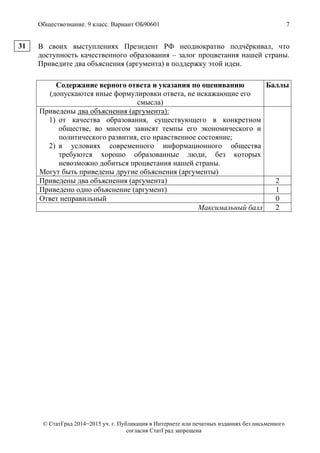 Обществознание. 9 класс. Вариант ОБ90601 7
© СтатГрад 2014−2015 уч. г. Публикация в Интернете или печатных изданиях без письменного
согласия СтатГрад запрещена
В своих выступлениях Президент РФ неоднократно подчёркивал, что
доступность качественного образования – залог процветания нашей страны.
Приведите два объяснения (аргумента) в поддержку этой идеи.
Содержание верного ответа и указания по оцениванию
(допускаются иные формулировки ответа, не искажающие его
смысла)
Баллы
Приведены два объяснения (аргумента):
1) от качества образования, существующего в конкретном
обществе, во многом зависят темпы его экономического и
политического развития, его нравственное состояние;
2) в условиях современного информационного общества
требуются хорошо образованные люди, без которых
невозможно добиться процветания нашей страны.
Могут быть приведены другие объяснения (аргументы)
Приведены два объяснения (аргумента) 2
Приведено одно объяснение (аргумент) 1
Ответ неправильный 0
Максимальный балл 2
31
 