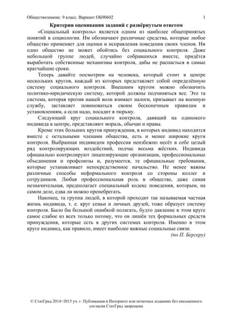 Обществознание. 9 класс. Вариант ОБ90602 1
© СтатГрад 2014−2015 уч. г. Публикация в Интернете или печатных изданиях без письменного
согласия СтатГрад запрещена
Критерии оценивания заданий с развёрнутым ответом
«Социальный контроль» является одним из наиболее общепринятых
понятий в социологии. Им обозначают различные средства, которые любое
общество применяет для оценки и исправления поведения своих членов. Ни
одно общество не может обойтись без социального контроля. Даже
небольшой группе людей, случайно собравшихся вместе, придётся
выработать собственные механизмы контроля, дабы не распасться в самые
кратчайшие сроки.
Теперь давайте посмотрим на человека, который стоит в центре
нескольких кругов, каждый из которых представляет собой определённую
систему социального контроля. Внешним кругом можно обозначить
политико-юридическую систему, которой должны подчиняться все. Это та
система, которая против нашей воли взимает налоги, призывает на военную
службу, заставляет повиноваться своим бесконечным правилам и
установлениям, а если надо, посадит в тюрьму.
Следующий круг социального контроля, давящий на одинокого
индивида в центре, представляют мораль, обычаи и нравы.
Кроме этих больших кругов принуждения, в которых индивид находится
вместе с остальными членами общества, есть и менее широкие круги
контроля. Выбранная индивидом профессия неизбежно несёт в себе целый
ряд контролирующих воздействий, подчас весьма жёстких. Индивида
официально контролируют лицензирующие организации, профессиональные
объединения и профсоюзы и, разумеется, те официальные требования,
которые устанавливает непосредственное начальство. Не менее важны
различные способы неформального контроля со стороны коллег и
сотрудников. Любая профессиональная роль в обществе, даже самая
незначительная, предполагает специальный кодекс поведения, которым, на
самом деле, едва ли можно пренебрегать.
Наконец, та группа людей, в которой проходит так называемая частная
жизнь индивида, т. е. круг семьи и личных друзей, тоже образует систему
контроля. Было бы большой ошибкой полагать, будто давление в этом круге
самое слабое из всех только потому, что он лишён тех формальных средств
принуждения, которые есть в других системах контроля. Именно в этом
круге индивид, как правило, имеет наиболее важные социальные связи.
(по П. Бергеру)
 