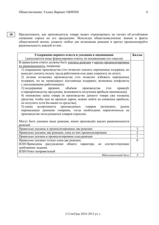 Обществознание. 9 класс Вариант ОБ90304 4
© СтатГрад 2014–2015 уч. г.
Предположите, как производитель товара может отреагировать на сигнал об устойчивом
снижении спроса на его продукцию. Используя обществоведческие знания и факты
общественной жизни, укажите любые две возможные реакции и кратко проанализируйте
рациональность каждой из них.
Содержание верного ответа и указания к оцениванию
(допускаются иные формулировки ответа, не искажающие его смысла)
Баллы
В правильном ответе должны быть указаны реакции и кратко проанализирована
их рациональность, например:
1) сокращение производства (это позволит снизить переменные издержки, но
вынудит снизить оплату труда работников или даже сократить их штат);
2) полная остановка производства (это позволит избежать переменных
издержек, но не ликвидирует постоянные издержки; возможны конфликты
с увольняемыми работниками);
3) поддержание прежних объёмов производства (это приведёт
к перепроизводству продукции, возможность получения прибыли минимальна).
4) понижение цены товара (в производство данного товара уже вложены
средства; чтобы они не пропали даром, можно пойти на снижение прибыли,
но получить хотя бы какие-то средства);
5) смена ассортимента производимых товаров (возможно, рынок
перенасыщен данными товарами, тогда необходимо переключаться на
производство пользующихся товаров спросом).
Могут быть указаны иные реакции, иначе произведён анализ рациональности
реакций
Правильно указаны и проанализированы две реакции 3
Правильно указаны две реакции, одна из них проанализирована 2
Правильно указана и проанализирована одна реакция 1
Правильно указаны только одна-две реакции.
ИЛИ Приведены рассуждения общего характера, не соответствующие
требованию задания.
ИЛИ Ответ неправильный
0
Максимальный балл 3
18
 