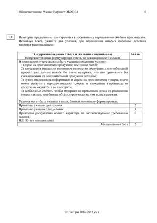 Обществознание. 9 класс Вариант ОБ90304 5
© СтатГрад 2014–2015 уч. г.
Некоторые предприниматели стремятся к постоянному наращиванию объёмов производства.
Используя текст, укажите два условия, при соблюдении которых подобные действия
являются рациональными.
Содержание верного ответа и указания к оцениванию
(допускаются иные формулировки ответа, не искажающие его смысла)
Баллы
В правильном ответе должны быть указаны следующие условия:
1) спрос на производимую продукцию постоянно растёт;
2) выпускается предельно возможное количество продукции, и его небольшой
прирост уже дальше повлёк бы такие издержки, что они сравнялись бы
с извлекаемым из дополнительной продукции доходом;
3) нужно отслеживать информацию о спросе на производимые товары, иначе
может наступить перепроизводство товаров, и вложенные в производство
средства не окупятся, а то и «сгорят»;
4) необходимо следить, чтобы издержки не превышали доход от реализации
товара, так как, чем больше объёмы производства, тем выше издержки.
Условия могут быть указаны в иных, близких по смыслу формулировках
Правильно указаны два условия 2
Правильно указано одно условие 1
Приведены рассуждения общего характера, не соответствующие требованию
задания.
ИЛИ Ответ неправильный
0
Максимальный балл 2
19
 