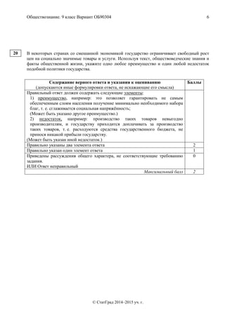 Обществознание. 9 класс Вариант ОБ90304 6
© СтатГрад 2014–2015 уч. г.
В некоторых странах со смешанной экономикой государство ограничивает свободный рост
цен на социально значимые товары и услуги. Используя текст, обществоведческие знания и
факты общественной жизни, укажите одно любое преимущество и один любой недостаток
подобной политики государства.
Содержание верного ответа и указания к оцениванию
(допускаются иные формулировки ответа, не искажающие его смысла)
Баллы
Правильный ответ должен содержать следующие элементы:
1) преимущество, например: это позволяет гарантировать не самым
обеспеченным слоям населения получение минимально необходимого набора
благ, т. е. сглаживается социальная напряжённость;
(Может быть указано другое преимущество.)
2) недостаток, например: производство таких товаров невыгодно
производителям, и государству приходится доплачивать за производство
таких товаров, т. е. расходуются средства государственного бюджета, не
принося никакой прибыли государству.
(Может быть указан иной недостаток.)
Правильно указаны два элемента ответа 2
Правильно указан один элемент ответа 1
Приведены рассуждения общего характера, не соответствующие требованию
задания.
ИЛИ Ответ неправильный
0
Максимальный балл 2
20
 
