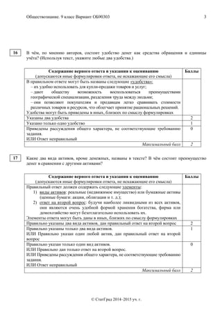 Обществознание. 9 класс Вариант ОБ90303 3
© СтатГрад 2014–2015 уч. г.
В чём, по мнению авторов, состоит удобство денег как средства обращения и единицы
учёта? (Используя текст, укажите любые два удобства.)
Содержание верного ответа и указания к оцениванию
(допускаются иные формулировки ответа, не искажающие его смысла)
Баллы
В правильном ответе могут быть названы следующие «удобства»:
– их удобно использовать для купли-продажи товаров и услуг;
– дают обществу возможность воспользоваться преимуществами
географической специализации, разделения труда между людьми;
– они позволяют покупателям и продавцам легко сравнивать стоимости
различных товаров и ресурсов, что облегчает принятие рациональных решений.
Удобства могут быть приведены в иных, близких по смыслу формулировках
Указаны два удобства 2
Указано только одно удобство 1
Приведены рассуждения общего характера, не соответствующие требованию
задания.
ИЛИ Ответ неправильный
0
Максимальный балл 2
Какие два вида активов, кроме денежных, названы в тексте? В чём состоит преимущество
денег в сравнении с другими активами?
Содержание верного ответа и указания к оцениванию
(допускаются иные формулировки ответа, не искажающие его смысла)
Баллы
Правильный ответ должен содержать следующие элементы:
1) виды активов: реальные (недвижимое имущество) или бумажные активы
(ценные бумаги: акции, облигации и т. д.);
2) ответ на второй вопрос: будучи наиболее ликвидными из всех активов,
они являются очень удобной формой хранения богатства, фирма или
домохозяйство могут безотлагательно использовать их.
Элементы ответа могут быть даны в иных, близких по смыслу формулировках
Правильно указаны два вида активов, дан правильный ответ на второй вопрос 2
Правильно указаны только два вида активов.
ИЛИ Правильно указан один любой актив, дан правильный ответ на второй
вопрос
1
Правильно указан только один вид активов.
ИЛИ Правильно дан только ответ на второй вопрос.
ИЛИ Приведены рассуждения общего характера, не соответствующие требованию
задания.
ИЛИ Ответ неправильный
0
Максимальный балл 2
16
17
 