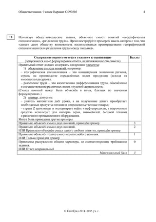 Обществознание. 9 класс Вариант ОБ90303 4
© СтатГрад 2014–2015 уч. г.
Используя обществоведческие знания, объясните смысл понятий «географическая
специализация», «разделение труда». Проиллюстрируйте примером мысль авторов о том, что
«деньги дают обществу возможность воспользоваться преимуществами географической
специализации (или разделения труда между людьми)».
Содержание верного ответа и указания к оцениванию
(допускаются иные формулировки ответа, не искажающие его смысла)
Баллы
Правильный ответ должен содержать следующие элементы:
1) объяснение смысла понятий, например:
– географическая специализация – это концентрация экономики региона,
страны на производстве определённых видов продукции (исходя из
имеющихся ресурсов);
– разделение труда – это качественная дифференциация труда, обособление
и сосуществование различных видов трудовой деятельности;
(Смысл понятий может быть объяснён в иных, близких по значению
формулировках.)
2) пример, допустим:
– учитель математики даёт уроки, а на полученные деньги приобретает
необходимые продукты питания и непродовольственные товары;
– страна Z производит и экспортирует нефть и нефтепродукты, а вырученные
средства использует для импорта зерна, автомобилей, бытовой техники
и различного промышленного оборудования.
Могут быть приведены другие примеры
Правильно объяснён смысл двух понятий, приведён пример 3
Правильно объяснён смысл двух понятий.
ИЛИ Правильно объяснён смысл одного любого понятия, приведён пример
2
Правильно объяснён только смысл одного любого понятия.
ИЛИ Только приведён пример
1
Приведены рассуждения общего характера, не соответствующие требованию
задания.
ИЛИ Ответ неправильный
0
Максимальный балл 3
18
 