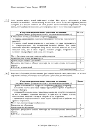 Обществознание. 9 класс Вариант ОБ90303 5
© СтатГрад 2014–2015 уч. г.
Анна решила купить новый мобильный телефон. Она изучила ассортимент и цены
в нескольких магазинах, соотнесла цену и качество и только после этого приняла решение
о покупке. Как можно, опираясь на текст, назвать такое поведение потребителя? Почему
важно, чтобы субъекты экономики демонстрировали такое экономическое поведение?
Содержание верного ответа и указания к оцениванию
(допускаются иные формулировки ответа, не искажающие его смысла)
Баллы
В правильном ответе должны быть следующие элементы:
1) ответ на первый вопрос: рациональное поведение (принятие рационального
решения);
2) ответ на второй вопрос: сохранение ограниченных ресурсов и возможность
их перераспределения для производства большего объёма благ (такое
поведение позволяет приобрести товар более высокого качества по более
выгодной цене, что, в свою очередь, экономит ресурсы потребителя и
позволяет ему приобрести ещё какие-либо товары).
Могут быть даны иные ответы на каждый из вопросов
Правильно даны ответы на два вопроса 2
Правильно дан ответ на один вопрос 1
Приведены рассуждения общего характера, не соответствующие требованию
задания.
ИЛИ Ответ неправильный
0
Максимальный балл 2
Используя обществоведческие знания и факты общественной жизни, объясните, как высокая
инфляция влияет на реализацию функций денег (приведите два объяснения).
Содержание верного ответа и указания к оцениванию
(допускаются иные формулировки ответа, не искажающие его смысла)
Баллы
Правильный ответ может содержать следующие объяснения, например:
– в условиях высокой инфляции нередко происходит переход от денежного
обмена к бартеру;
– при высокой инфляции цены стремительно меняются, причём это изменение
не всегда отражает изменение издержек на производство товара, поэтому
сопоставление денежной стоимости товаров и услуг затруднено;
– при высокой инфляции ценность денег падает, поэтому они не работают как
средство сбережения.
Могут быть приведены другие объяснения
Приведены два объяснения 2
Приведено одно объяснение 1
Приведены рассуждения общего характера, не соответствующие требованию
задания.
ИЛИ Ответ неправильный
0
Максимальный балл 2
19
20
 