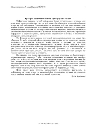 Обществознание. 9 класс Вариант ОБ90304 1
© СтатГрад 2014–2015 уч. г.
Критерии оценивания заданий с развёрнутым ответом
Эффективная передача точной информации будет осуществляться впустую, если
у тех, кому она адресована, нет стимула действовать (и действовать правильным образом)
исходя из этой информации. Если производитель древесины не будет заинтересован в том,
чтобы в ответ на повышение цен на древесину выпускать больше продукции, то информация
о повышении цен окажется для него просто бесполезной. Одним из замечательных свойств
системы свободно складывающихся на рынке цен является тот факт, что цены, передающие
информацию о состоянии рынка, одновременно обеспечивают и стимул, и возможности
реагировать на эту информацию.
Эта функция цен тесно связана с функцией распределения дохода и не может быть
объяснена без учёта последней. Доход производителя, то есть то, что он получает за свою
деятельность, определяется разностью между доходом от продажи его продукции
и затратами на её производство. Производитель составляет баланс доходов и затрат
и выпускает такое предельно возможное количество продукции, когда её небольшой прирост
уже дальше повлёк бы такие издержки, что они сравнялись бы с извлекаемым из
дополнительной продукции доходом. Повышение цены на товар позволяет сдвинуть эту
границу в сторону увеличения производства.
Как правило, чем больше производитель выпускает продукции, тем быстрее растут
производственные издержки. Чтобы увеличить производство древесины, ему придётся
рубить лес на более отдалённых или менее выгодных в других отношениях участках. Он
будет вынужден нанять неквалифицированных рабочих или платить более высокую зарплату
квалифицированным рабочим, чтобы переманить их от других работодателей. Однако
возросшая цена на его товар позволяет ему нести возросшие издержки и таким образом
обеспечивает как стимул к расширению производства, так и средства для этого.
Цены играют роль стимула, заставляющего производителя реагировать на
информацию не только в том, что касается объёма производства, но также и в отношении
поиска наиболее экономичной производственной технологии.
(По М. Фридмену)
 