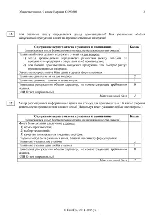 Обществознание. 9 класс Вариант ОБ90304 3
© СтатГрад 2014–2015 уч. г.
Чем согласно тексту определяется доход производителя? Как увеличение объёма
выпускаемой продукции влияет на производственные издержки?
Содержание верного ответа и указания к оцениванию
(допускаются иные формулировки ответа, не искажающие его смысла)
Баллы
Правильный ответ должен содержать ответы на два вопроса:
1) доход производителя определяется разностью между доходом от
продажи его продукции и затратами на её производство;
2) чем больше производитель выпускает продукции, тем быстрее растут
производственные издержки.
Ответы на вопросы могут быть даны в других формулировках
Правильно даны ответы на два вопроса 2
Правильно дан ответ только на один вопрос 1
Приведены рассуждения общего характера, не соответствующие требованию
задания.
ИЛИ Ответ неправильный
0
Максимальный балл 2
Автор рассматривает информацию о ценах как стимул для производителя. На какие стороны
деятельности производителя влияют цены? (Используя текст, укажите любые две стороны.)
Содержание верного ответа и указания к оцениванию
(допускаются иные формулировки ответа, не искажающие его смысла)
Баллы
Могут быть указаны следующие стороны:
1) объём производства;
2) выбор технологий;
3) качество привлекаемых трудовых ресурсов.
Стороны могут быть указаны в иных, близких по смыслу формулировках
Правильно указаны две стороны 2
Правильно указана одна любая сторона 1
Приведены рассуждения общего характера, не соответствующие требованию
задания.
ИЛИ Ответ неправильный
0
Максимальный балл 2
16
17
 