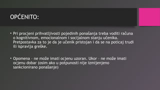 OPĆENITO:
• Pri procjeni prihvatljivosti pojedinih ponašanja treba voditi računa
o kognitivnom, emocionalnom i socijalnom stanju učenika.
Pretpostavka za to je da je učenik pristojan i da se na poticaj trudi
ili ispravlja greške.
• Opomena – ne može imati ocjenu uzoran. Ukor – ne može imati
ocjenu dobar (osim ako u potpunosti nije izmijenjeno
sankcionirano ponašanje)
 