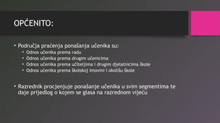 OPĆENITO:
• Područja praćenja ponašanja učenika su:
• Odnos učenika prema radu
• Odnos učenika prema drugim učenicima
• Odnos učenika prema učiteljima i drugim djelatnicima škole
• Odnos učenika prema školskoj imovini i okolišu škole
• Razrednik procjenjuje ponašanje učenika u svim segmentima te
daje prijedlog o kojem se glasa na razrednom vijeću
 