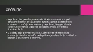 OPĆENITO:
• Neprihvatljiva ponašanje se evidentiraju u e-imenicima pod
oznakom bilješke. Pet zabilješki automatizmom donosi mjeru
opomene. U slučaju kontinuiranog neprihvatljivog ponašanja
sukcesivno se izriče slijedeća pedagoška mjera definirana
Statutom škole.
• U slučaju teže povrede Statuta, Kućnog reda ili nasilničkog
ponašanja učeniku se izriče pedagoška mjera bez da je prethodno
zapisan u bilješkama e-imenika.
 