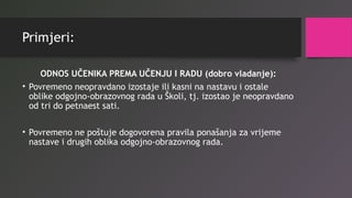 Primjeri:
ODNOS UČENIKA PREMA UČENJU I RADU (dobro vladanje):
• Povremeno neopravdano izostaje ili kasni na nastavu i ostale
oblike odgojno-obrazovnog rada u Školi, tj. izostao je neopravdano
od tri do petnaest sati.
• Povremeno ne poštuje dogovorena pravila ponašanja za vrijeme
nastave i drugih oblika odgojno-obrazovnog rada.
 