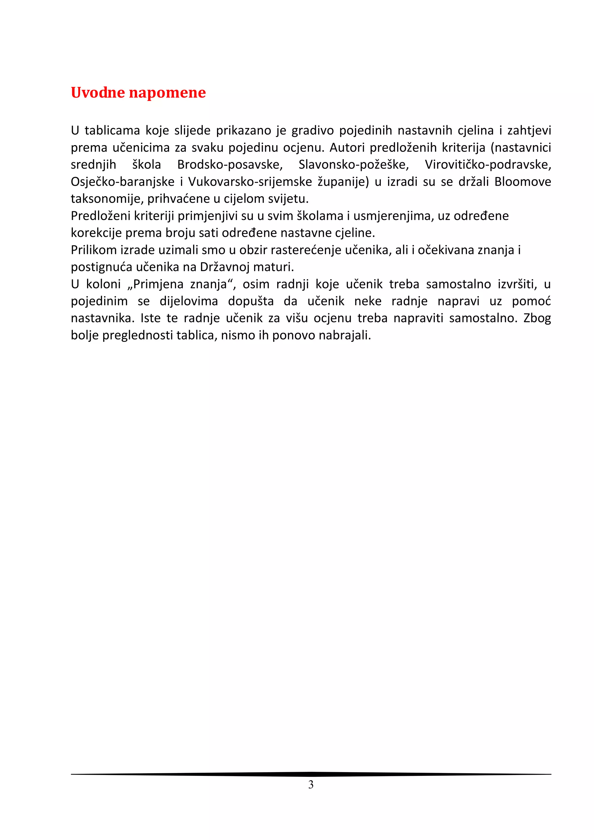 Uvodne napomene

U tablicama koje slijede prikazano je gradivo pojedinih nastavnih cjelina i zahtjevi
prema učenicima za svaku pojedinu ocjenu. Autori predloženih kriterija (nastavnici
srednjih škola Brodsko-posavske, Slavonsko-požeške, Virovitičko-podravske,
Osječko-baranjske i Vukovarsko-srijemske županije) u izradi su se držali Bloomove
taksonomije, prihvadene u cijelom svijetu.
Predloženi kriteriji primjenjivi su u svim školama i usmjerenjima, uz određene
korekcije prema broju sati određene nastavne cjeline.
Prilikom izrade uzimali smo u obzir rasteredenje učenika, ali i očekivana znanja i
postignuda učenika na Državnoj maturi.
U koloni „Primjena znanja“, osim radnji koje učenik treba samostalno izvršiti, u
pojedinim se dijelovima dopušta da učenik neke radnje napravi uz pomod
nastavnika. Iste te radnje učenik za višu ocjenu treba napraviti samostalno. Zbog
bolje preglednosti tablica, nismo ih ponovo nabrajali.




                                         3
 
