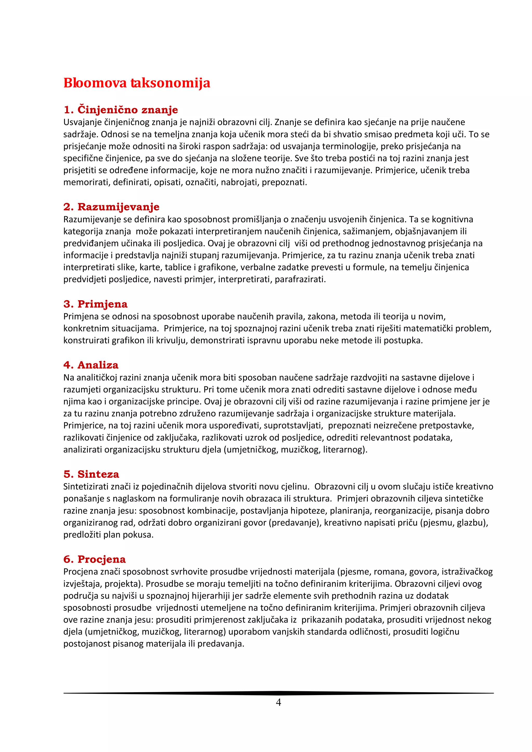 Bloomova taksonomija
1. Činjenično znanje
Usvajanje činjeničnog znanja je najniži obrazovni cilj. Znanje se definira kao sjedanje na prije naučene
sadržaje. Odnosi se na temeljna znanja koja učenik mora stedi da bi shvatio smisao predmeta koji uči. To se
prisjedanje može odnositi na široki raspon sadržaja: od usvajanja terminologije, preko prisjedanja na
specifične činjenice, pa sve do sjedanja na složene teorije. Sve što treba postidi na toj razini znanja jest
prisjetiti se određene informacije, koje ne mora nužno značiti i razumijevanje. Primjerice, učenik treba
memorirati, definirati, opisati, označiti, nabrojati, prepoznati.

2. Razumijevanje
Razumijevanje se definira kao sposobnost promišljanja o značenju usvojenih činjenica. Ta se kognitivna
kategorija znanja može pokazati interpretiranjem naučenih činjenica, sažimanjem, objašnjavanjem ili
predviđanjem učinaka ili posljedica. Ovaj je obrazovni cilj viši od prethodnog jednostavnog prisjedanja na
informacije i predstavlja najniži stupanj razumijevanja. Primjerice, za tu razinu znanja učenik treba znati
interpretirati slike, karte, tablice i grafikone, verbalne zadatke prevesti u formule, na temelju činjenica
predvidjeti posljedice, navesti primjer, interpretirati, parafrazirati.

3. Primjena
Primjena se odnosi na sposobnost uporabe naučenih pravila, zakona, metoda ili teorija u novim,
konkretnim situacijama. Primjerice, na toj spoznajnoj razini učenik treba znati riješiti matematički problem,
konstruirati grafikon ili krivulju, demonstrirati ispravnu uporabu neke metode ili postupka.

4. Analiza
Na analitičkoj razini znanja učenik mora biti sposoban naučene sadržaje razdvojiti na sastavne dijelove i
razumjeti organizacijsku strukturu. Pri tome učenik mora znati odrediti sastavne dijelove i odnose među
njima kao i organizacijske principe. Ovaj je obrazovni cilj viši od razine razumijevanja i razine primjene jer je
za tu razinu znanja potrebno združeno razumijevanje sadržaja i organizacijske strukture materijala.
Primjerice, na toj razini učenik mora uspoređivati, suprotstavljati, prepoznati neizrečene pretpostavke,
razlikovati činjenice od zaključaka, razlikovati uzrok od posljedice, odrediti relevantnost podataka,
analizirati organizacijsku strukturu djela (umjetničkog, muzičkog, literarnog).

5. Sinteza
Sintetizirati znači iz pojedinačnih dijelova stvoriti novu cjelinu. Obrazovni cilj u ovom slučaju ističe kreativno
ponašanje s naglaskom na formuliranje novih obrazaca ili struktura. Primjeri obrazovnih ciljeva sintetičke
razine znanja jesu: sposobnost kombinacije, postavljanja hipoteze, planiranja, reorganizacije, pisanja dobro
organiziranog rad, održati dobro organizirani govor (predavanje), kreativno napisati priču (pjesmu, glazbu),
predložiti plan pokusa.

6. Procjena
Procjena znači sposobnost svrhovite prosudbe vrijednosti materijala (pjesme, romana, govora, istraživačkog
izvještaja, projekta). Prosudbe se moraju temeljiti na točno definiranim kriterijima. Obrazovni ciljevi ovog
područja su najviši u spoznajnoj hijerarhiji jer sadrže elemente svih prethodnih razina uz dodatak
sposobnosti prosudbe vrijednosti utemeljene na točno definiranim kriterijima. Primjeri obrazovnih ciljeva
ove razine znanja jesu: prosuditi primjerenost zaključaka iz prikazanih podataka, prosuditi vrijednost nekog
djela (umjetničkog, muzičkog, literarnog) uporabom vanjskih standarda odličnosti, prosuditi logičnu
postojanost pisanog materijala ili predavanja.




                                                        4
 