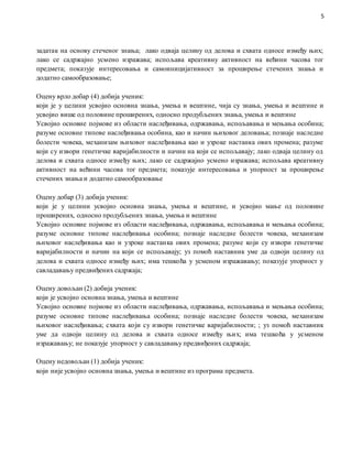 5
задатак на основу стеченог знања; лако одваја целину од делова и схвата односе између њих;
лако се садржајно усмено изражава; испољава креативну активност на већини часова тог
предмета; показује интересовања и самоиницијативност за проширење стечених знања и
додатно самообразовање;
Оцену врло добар (4) добија ученик:
који је у целини усвојио основна знања, умења и вештине, чија су знања, умења и вештине и
усвојио више од половине проширених, односно продубљених знања, умења и вештине
Усвојио основне појмове из области наслеђивања, одржавања, испољавања и мењања особина;
разуме основне типове наслеђивања особина, као и начин њиховог деловања; познаје наследне
болести човека, механизам њиховог наслеђивања као и узроке настанка ових промена; разуме
који су извори генетичке варијабилности и начин на који се испољавају; лако одваја целину од
делова и схвата односе између њих; лако се садржајно усмено изражава; испољава креативну
активност на већини часова тог предмета; показује интересовања и упорност за проширење
стечених знања и додатно самообразовање
Оцену добар (3) добија ученик:
који је у целини усвојио основна знања, умења и вештине, и усвојио мање од половине
проширених, односно продубљених знања, умења и вештине
Усвојио основне појмове из области наслеђивања, одржавања, испољавања и мењања особина;
разуме основне типове наслеђивања особина; познаје наследне болести човека, механизам
њиховог наслеђивања као и узроке настанка ових промена; разуме који су извори генетичке
варијабилности и начин на који се испољавају; уз помоћ наставник уме да одвоји целину од
делова и схвата односе између њих; има тешкоћа у усменом изражавању; показује упорност у
савладавању предвиђених садржаја;
Оцену довољан (2) добија ученик:
који је усвојио основна знања, умења и вештине
Усвојио основне појмове из области наслеђивања, одржавања, испољавања и мењања особина;
разуме основне типове наслеђивања особина; познаје наследне болести човека, механизам
њиховог наслеђивања; схвата који су извори генетичке варијабилности; ; уз помоћ наставник
уме да одвоји целину од делова и схвата односе између њих; има тешкоћа у усменом
изражавању; не показује упорност у савладавању предвиђених садржаја;
Оцену недовољан (1) добија ученик:
који није усвојио основна знања, умења и вештине из програма предмета.
 