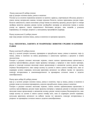 7
Оцену довољан (2) добија ученик:
који је усвојио основна знања, умења и вештине
Упознат је са општим појмовима везаним за заштиту здравља, спречавањем обољења; разуме и
схвата значај хигијенских навика; познаје поједине болести, начине преношења; разуме појам
болести зависности; схвата негативан утицај човека на животну средину; разуме врсте и изворе
загађења животне средине; разуме путеве загађујућих материја до организма човека и њихов
утицај на здравље, схвата ограниченост биолошких ресурса; има тешкоћа у усменом
изражавању; не показује упорност у савладавању предвиђених садржаја;
Оцену недовољан (1) добија ученик:
који није усвојио основна знања, умења и вештине из програма предмета.
Тема - ЕКОЛОГИЈА, ЗАШТИТА И УНАПРЕЂЕЊЕ ЖИВОТНЕ СРЕДИНЕ И ОДРЖИВИ
РАЗВОЈ
Оцену одличан (5) добија ученик:
који је у целини усвојио основна, проширена и продубљена знања, умења и вештине, чија су
знања, умења и вештине на нивоу разумевања и самосталне примене у сродним и новим
околностима.
Усвојио и разумео основне еколошке појмове; схвата начине преживљавања организама и
суштину прилагођавања; разуме појам кружења материје у природи и лако налази примере;
разуме и повезује основне еколошке нивое организације и динамичке целине; разуме значај
очувања биодиверзитета: лако одваја целину од делова и схвата односе између њих; лако се
садржајно усмено изражава; испољава креативну активност на већини часова тог предмета;
показује интересовања и самоиницијативност за проширење стечених знања и додатно
самообразовање;
Оцену врло добар (4) добија ученик:
који је у целини усвојио основна знања, умења и вештине, чија су знања, умења и вештине и
усвојио више од половине проширених, односно продубљених знања, умења и вештине
Усвојио и разумео основне еколошке појмове; схвата начине преживљавања организама и
суштину прилагођавања; разуме појам кружења материје у природи; разуме и повезује основне
еколошке нивое организације и динамичке целине; разуме значај очувања биодиверзитета; лако
одваја целину од делова и схвата односе између њих; лако се садржајно усмено изражава;
испољава креативну активност на већини часова тог предмета; показује интересовања и
упорност за проширење стечених знања и додатно самообразовање
 