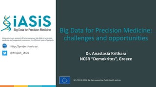 Integration and analysis of heterogeneous big data for precision
medicine and suggested treatments for different types of patients.
SC1-PM-18-2016: Big Data supporting Public Health policies
Big Data for Precision Medicine:
challenges and opportunities
Dr. Anastasia Krithara
NCSR “Demokritos”, Greece
http://project-iasis.eu
@Project_IASIS
 
