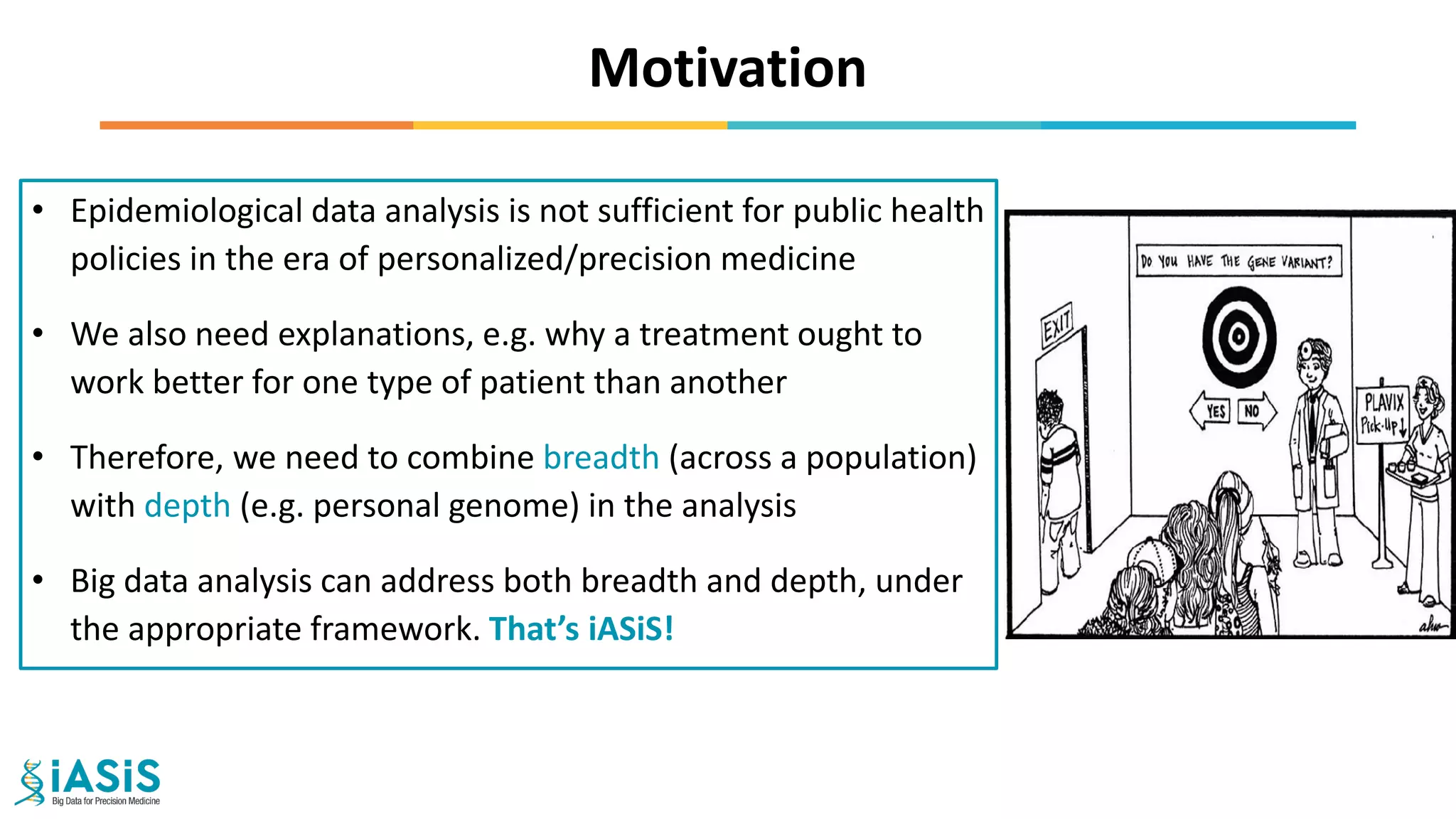 Motivation
• Epidemiological data analysis is not sufficient for public health
policies in the era of personalized/precision medicine
• We also need explanations, e.g. why a treatment ought to
work better for one type of patient than another
• Therefore, we need to combine breadth (across a population)
with depth (e.g. personal genome) in the analysis
• Big data analysis can address both breadth and depth, under
the appropriate framework. That’s iASiS!
 