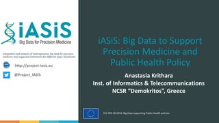 Integration and analysis of heterogeneous big data for precision
medicine and suggested treatments for different types of patients.
SC1-PM-18-2016: Big Data supporting Public Health policies
iASiS: Big Data to Support
Precision Medicine and
Public Health Policy
Anastasia Krithara
Inst. of Informatics & Telecommunications
NCSR “Demokritos”, Greece
http://project-iasis.eu
@Project_IASIS
 