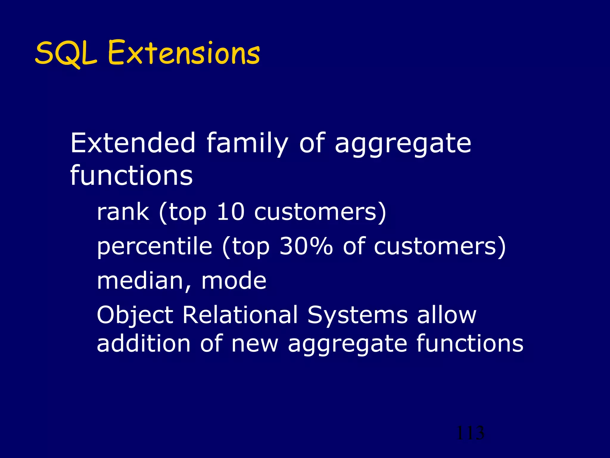 SQL Extensions

  Extended family of aggregate
  functions
   rank (top 10 customers)
   percentile (top 30% of customers)
   median, mode
   Object Relational Systems allow
   addition of new aggregate functions


                                113
 