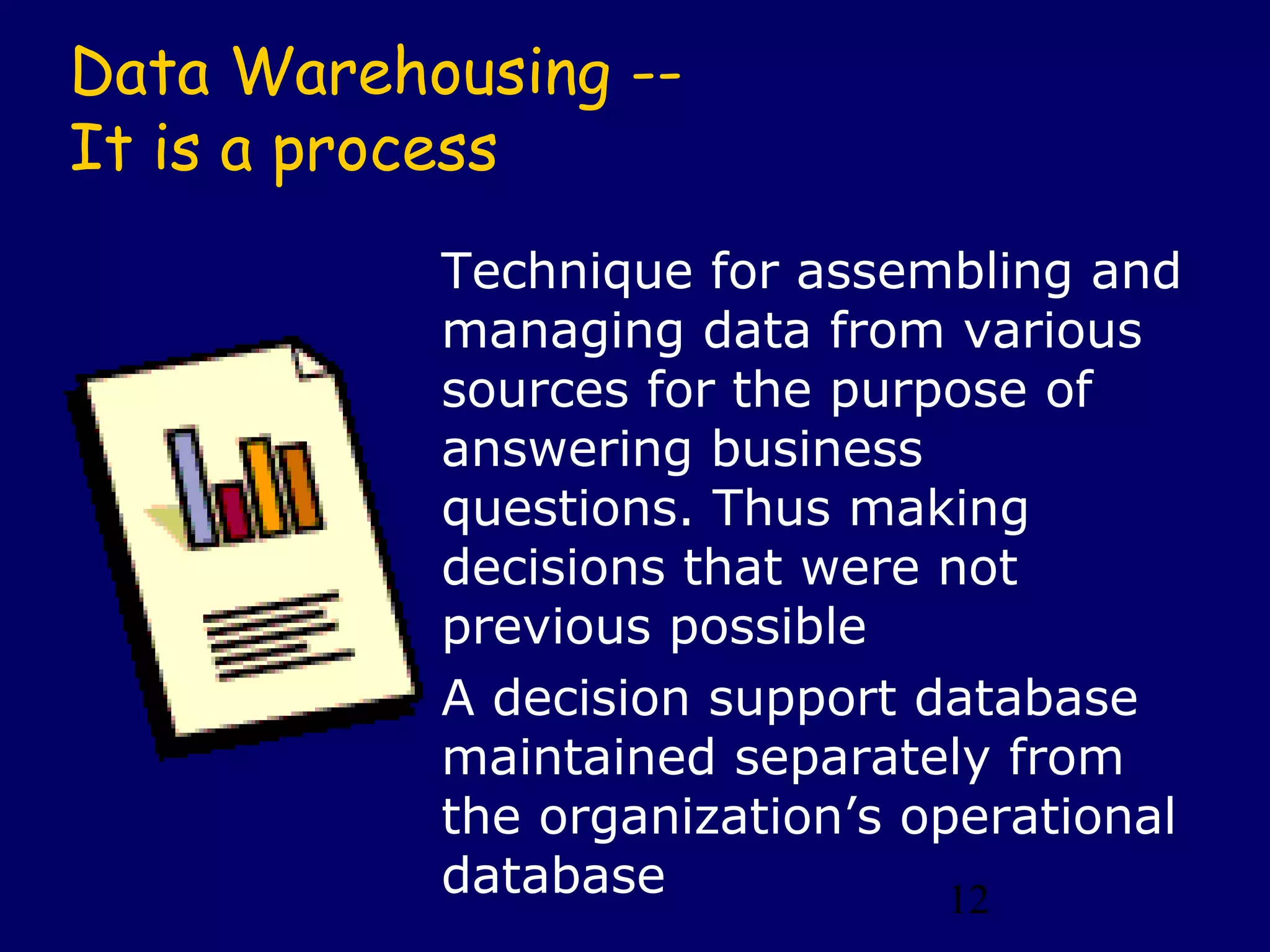 Data Warehousing --
It is a process
           Technique for assembling and
           managing data from various
           sources for the purpose of
           answering business
           questions. Thus making
           decisions that were not
           previous possible
           A decision support database
           maintained separately from
           the organization’s operational
           database             12
 