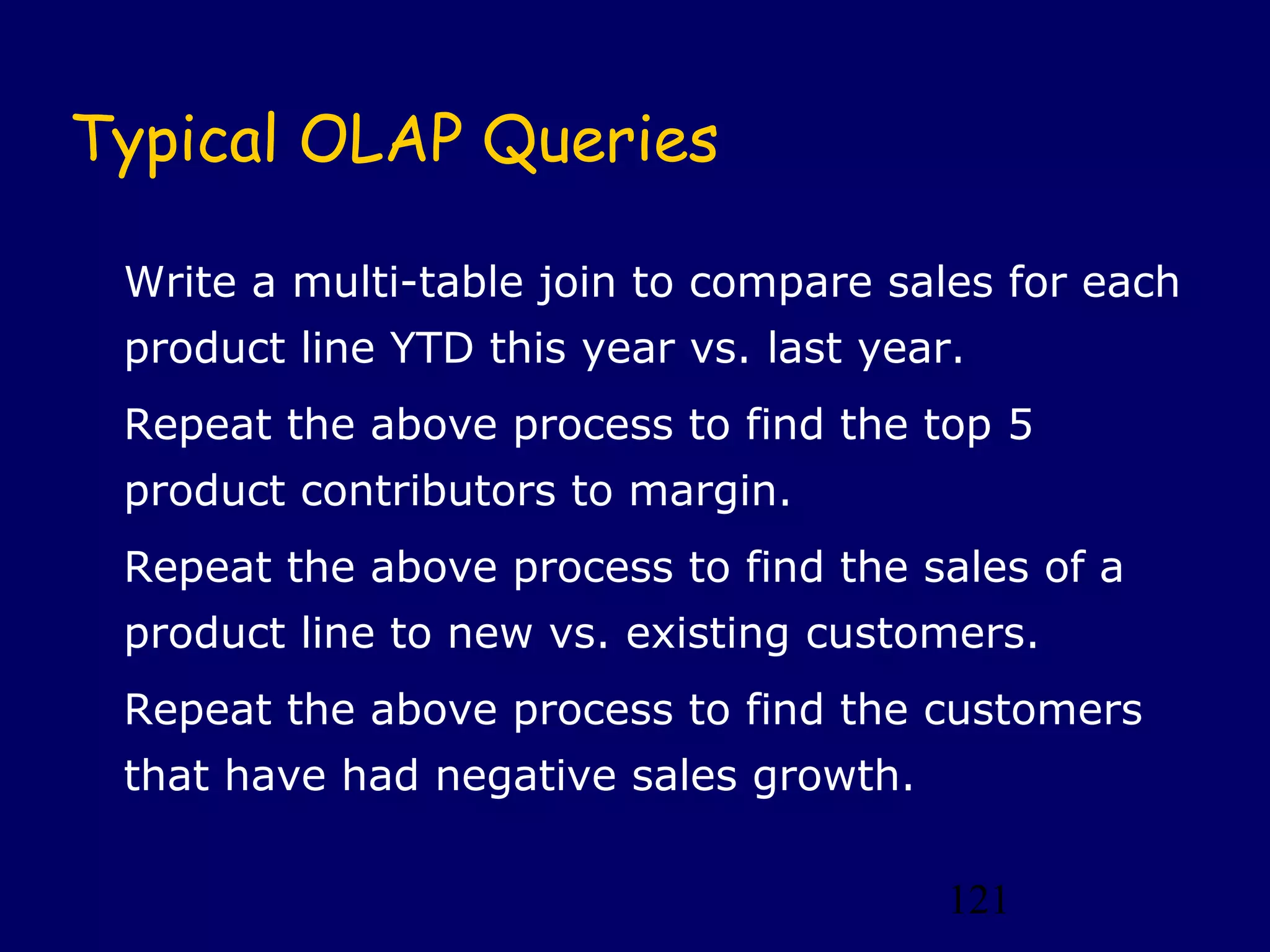 Typical OLAP Queries

 Write a multi-table join to compare sales for each
 product line YTD this year vs. last year.
 Repeat the above process to find the top 5
 product contributors to margin.
 Repeat the above process to find the sales of a
 product line to new vs. existing customers.
 Repeat the above process to find the customers
 that have had negative sales growth.

                                         121
 
