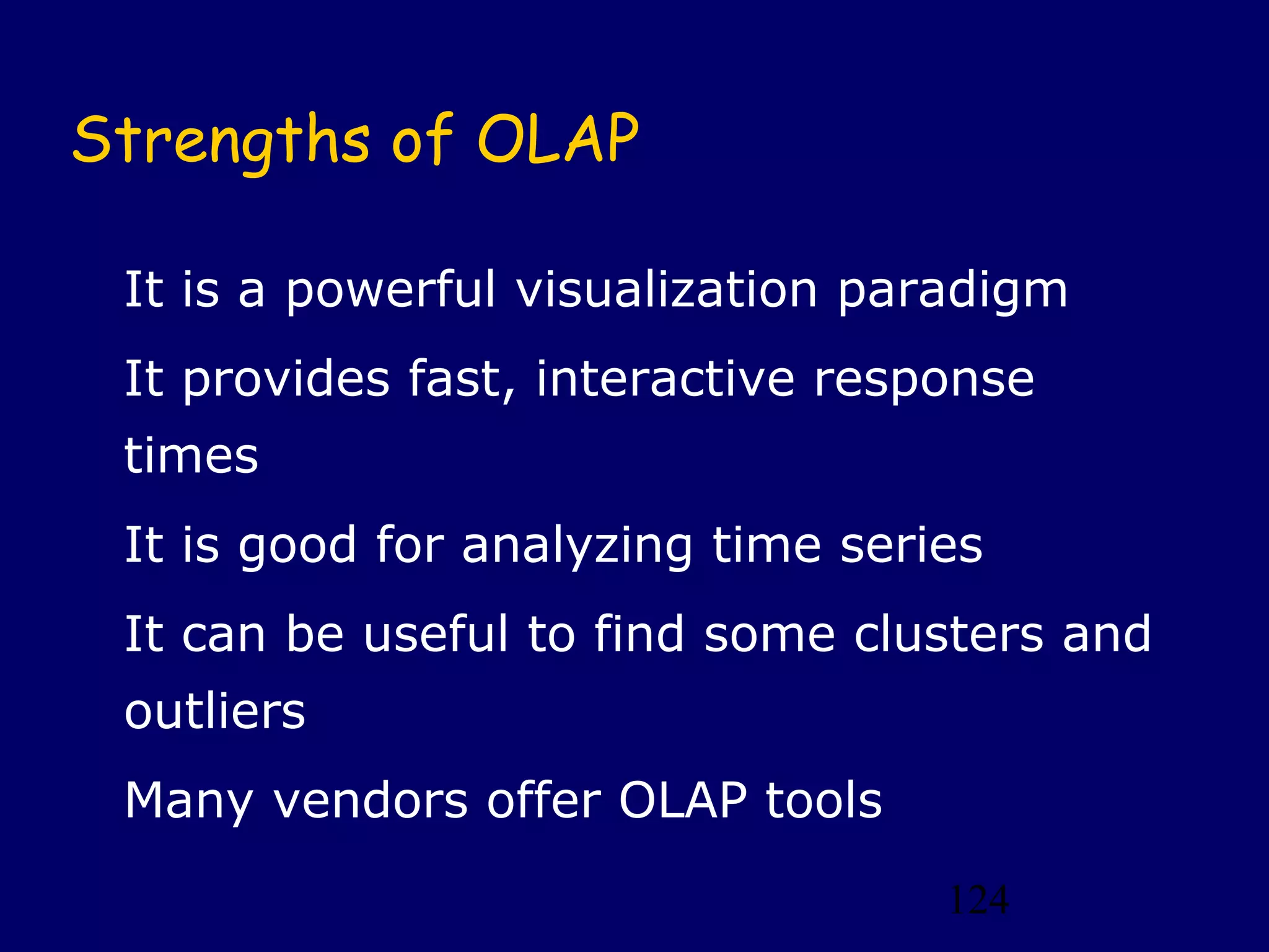Strengths of OLAP

 It is a powerful visualization paradigm
 It provides fast, interactive response
 times
 It is good for analyzing time series
 It can be useful to find some clusters and
 outliers
 Many vendors offer OLAP tools
                                   124
 