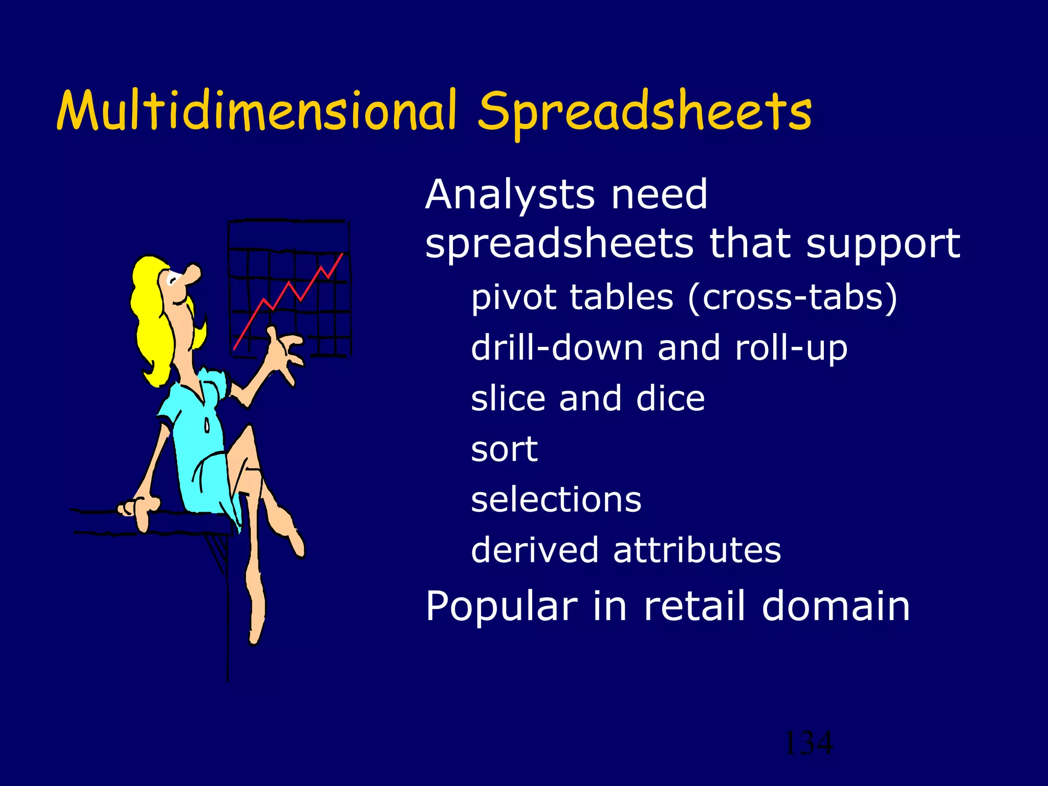 Multidimensional Spreadsheets
              Analysts need
              spreadsheets that support
                pivot tables (cross-tabs)
                drill-down and roll-up
                slice and dice
                sort
                selections
                derived attributes
              Popular in retail domain


                                  134
 